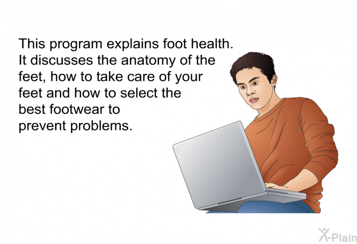 This health information explains foot health. It discusses the anatomy of the feet, how to take care of your feet and how to select the best footwear to prevent problems.