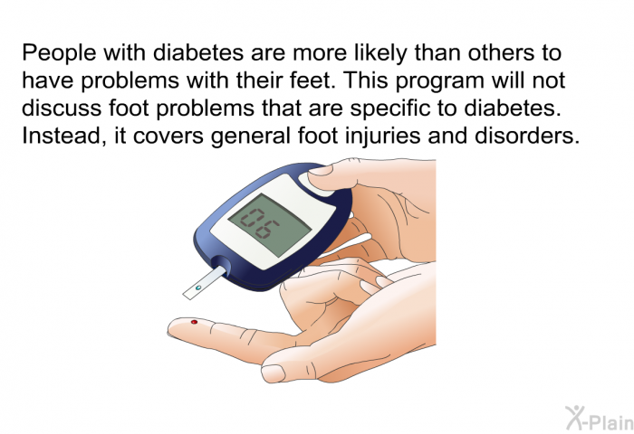 People with diabetes are more likely than others to have problems with their feet. This health information will not discuss foot problems that are specific to diabetes. Instead, it covers general foot injuries and disorders.