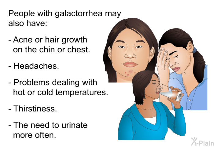 People with galactorrhea may also have:  Acne or hair growth on the chin or chest. Headaches. Problems dealing with hot or cold temperatures. Thirstiness. The need to urinate more often.