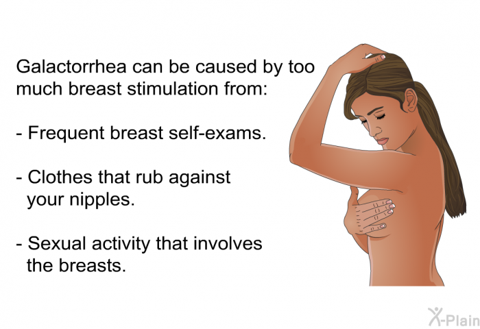 Galactorrhea can be caused by too much breast stimulation from:  Frequent breast self-exams. Clothes that rub against your nipples. Sexual activity that involves the breasts.