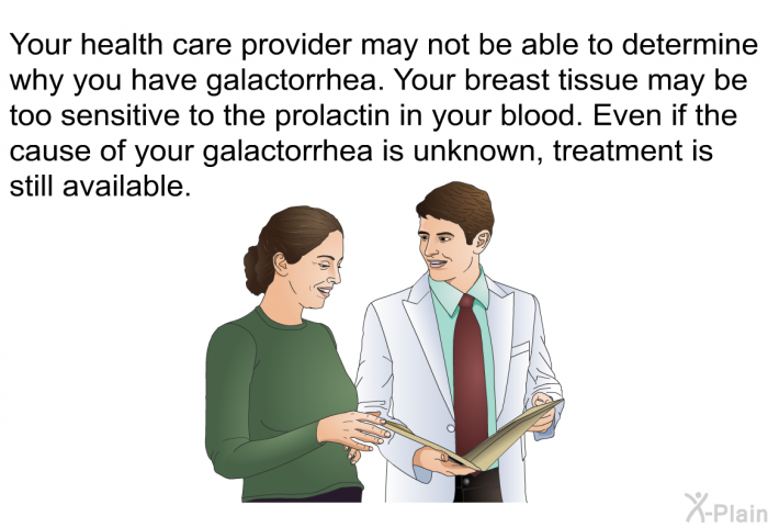 Your health care provider may not be able to determine why you have galactorrhea. Your breast tissue may be too sensitive to the prolactin in your blood. Even if the cause of your galactorrhea is unknown, treatment is still available.