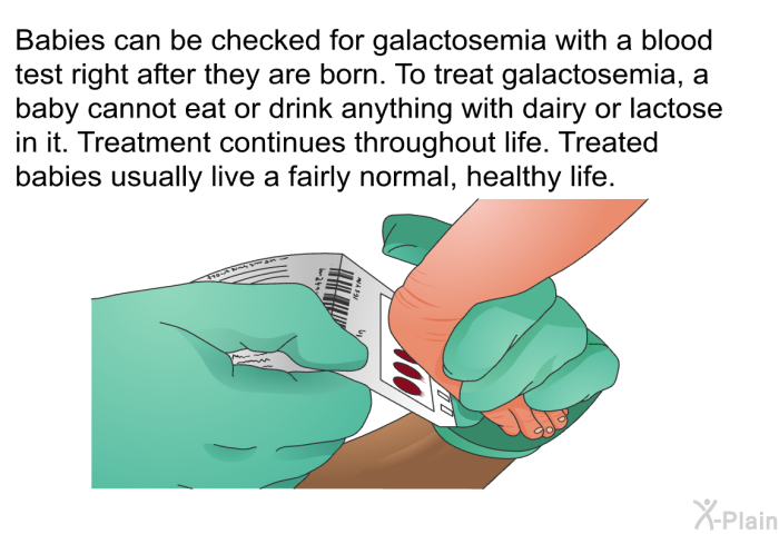 Babies can be checked for galactosemia with a blood test right after they are born. To treat galactosemia, a baby cannot eat or drink anything with dairy or lactose in it. Treatment continues throughout life. Treated babies usually live a fairly normal, healthy life.