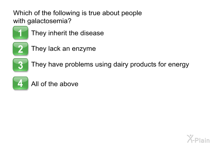 Which of the following is true about people with galactosemia?  They inherit the disease They lack an enzyme They have problems using dairy products for energy All of the above