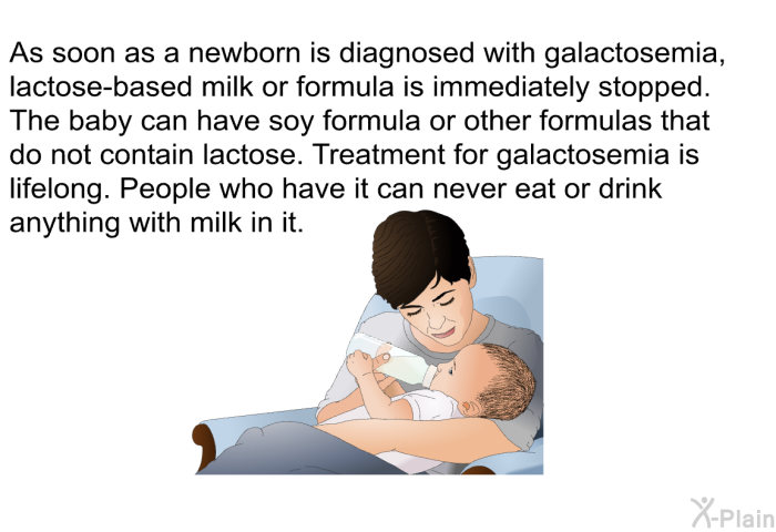 As soon as a newborn is diagnosed with galactosemia, lactose-based milk or formula is immediately stopped. The baby can have soy formula or other formulas that do not contain lactose. Treatment for galactosemia is lifelong. People who have it can never eat or drink anything with milk in it.