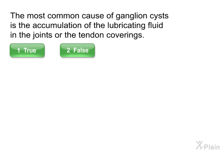 The most common cause of ganglion cysts is the accumulation of the lubricating fluid in the joints or the tendon coverings.