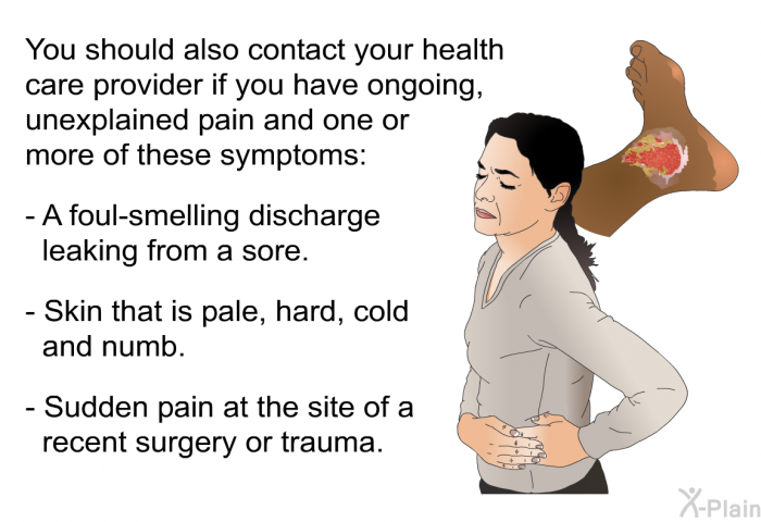 You should also contact your health care provider if you have ongoing, unexplained pain and one or more of these symptoms:  A foul-smelling discharge leaking from a sore. Skin that is pale, hard, cold and numb. Sudden pain at the site of a recent surgery or trauma.