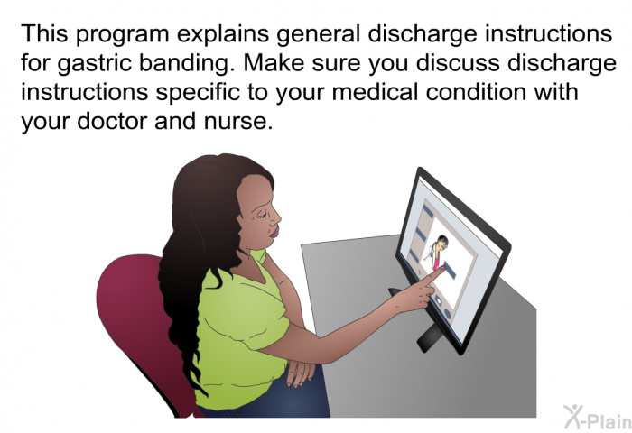 This health information explains general discharge instructions for gastric banding. Make sure you discuss discharge instructions specific to your medical condition with your doctor and nurse.