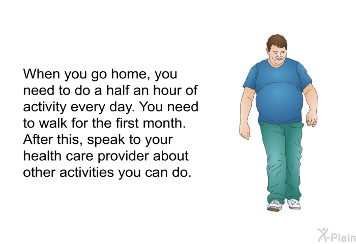 When you go home, you need to do a half an hour of activity every day. You need to walk for the first month. After this, speak to your health care provider about other activities you can do.