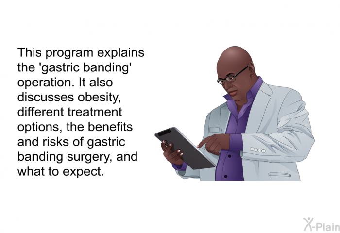 This health information explains the  gastric banding' operation. It also discusses obesity, different treatment options, the benefits and risks of gastric banding surgery, and what to expect.