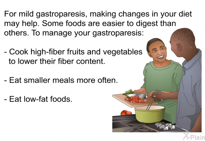 For mild gastroparesis, making changes in your diet may help. Some foods are easier to digest than others. To manage your gastroparesis:  Cook high-fiber fruits and vegetables to lower their fiber content. Eat smaller meals more often. Eat low-fat foods.