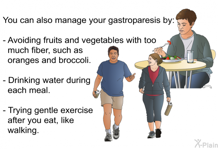 You can also manage your gastroparesis by:  Avoiding fruits and vegetables with too much fiber, such as oranges and broccoli. Drinking water during each meal. Trying gentle exercise after you eat, like walking.