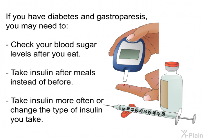 If you have diabetes and gastroparesis, you may need to:  Check your blood sugar levels after you eat. Take insulin after meals instead of before. Take insulin more often or change the type of insulin you take.