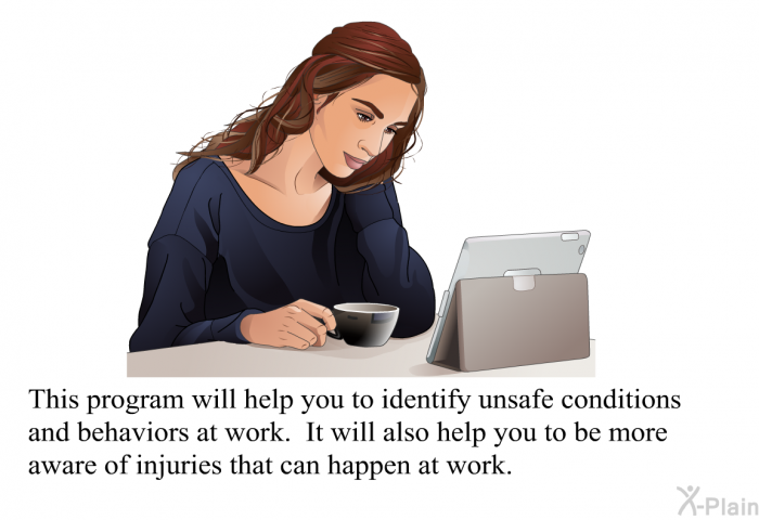 This health information will help you to identify unsafe conditions and behaviors at work. It will also help you to be more aware of injuries that can happen at work.