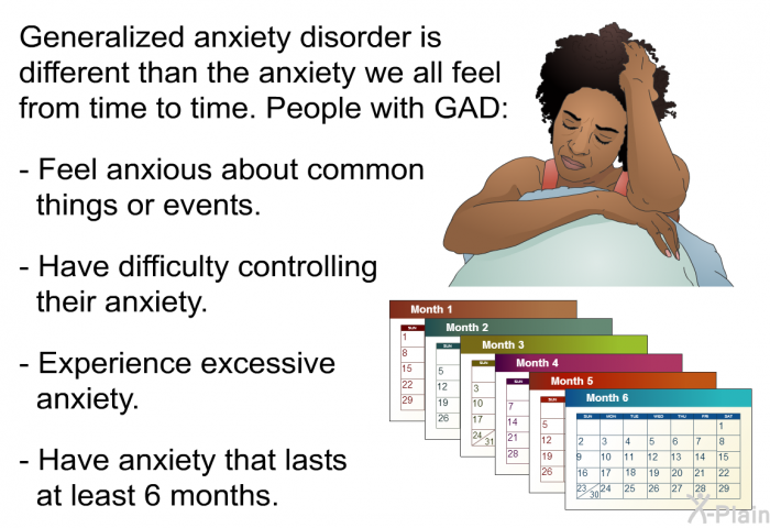 Generalized anxiety disorder is different than the anxiety we all feel from time to time. People with GAD:  Feel anxious about common things or events. Have difficulty controlling their anxiety. Experience excessive anxiety. Have anxiety that lasts at least 6 months.