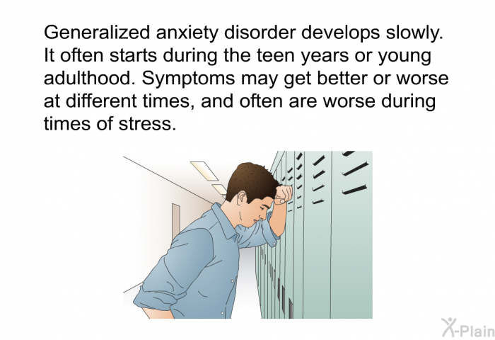 Generalized anxiety disorder develops slowly. It often starts during the teen years or young adulthood. Symptoms may get better or worse at different times, and often are worse during times of stress.