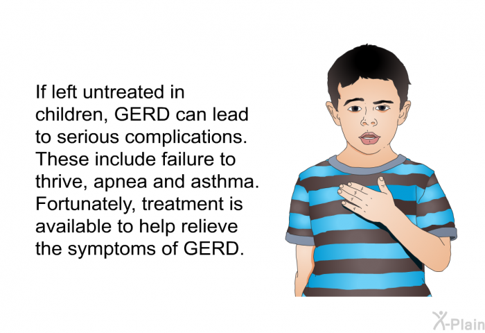 If left untreated in children, GERD can lead to serious complications. These include failure to thrive, apnea and asthma. Fortunately, treatment is available to help relieve the symptoms of GERD.