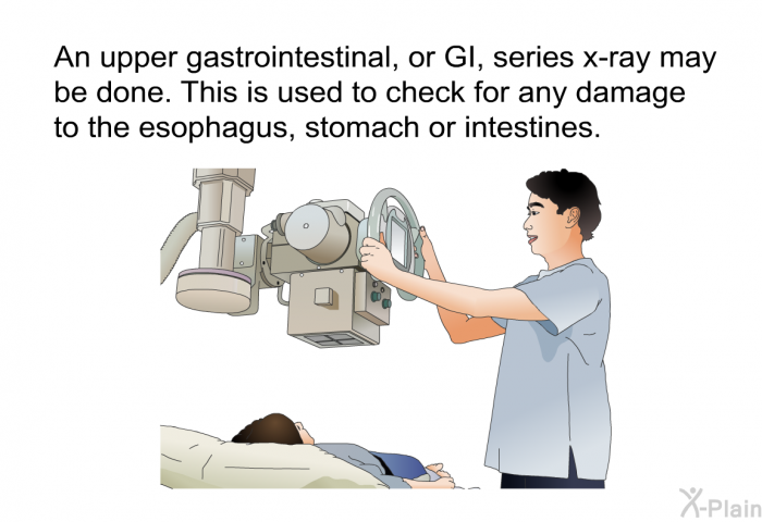 An upper gastrointestinal, or GI, series x-ray may be done. This is used to check for any damage to the esophagus, stomach or intestines.