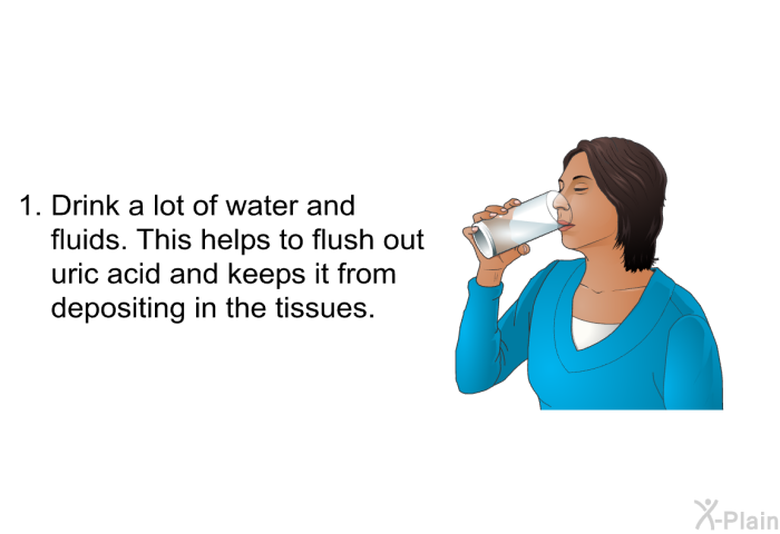 Drink a lot of water and fluids. This helps to flush out uric acid and keeps it from depositing in the tissues.
