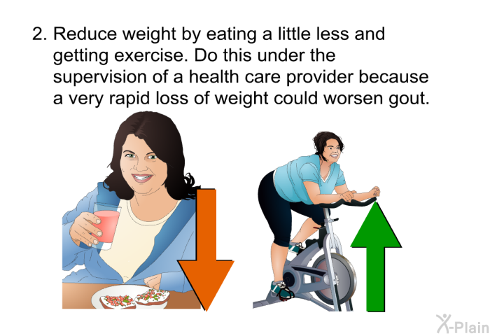 Reduce weight by eating a little less and getting exercise. Do this under the supervision of a health care provider because a very rapid loss of weight could worsen gout.