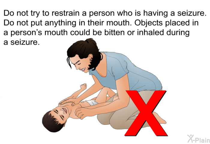 Do not try to restrain a person who is having a seizure. Do not put anything in their mouth. Objects placed in a person's mouth could be bitten or inhaled during a seizure.