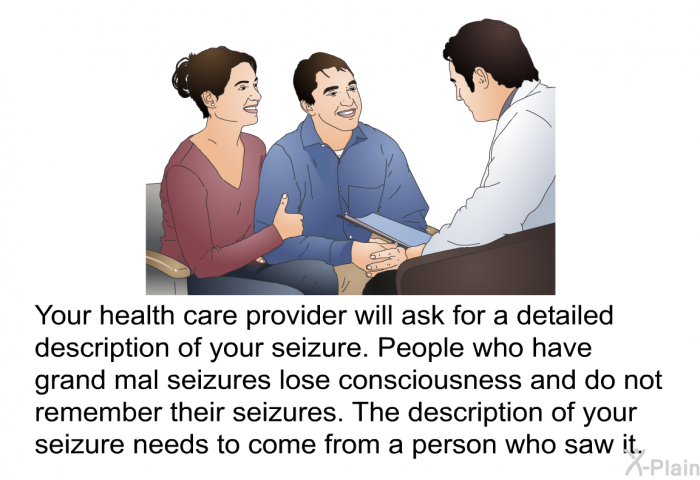 Your health care provider will ask for a detailed description of your seizure. People who have grand mal seizures lose consciousness and do not remember their seizures. The description of your seizure needs to come from a person who saw it.