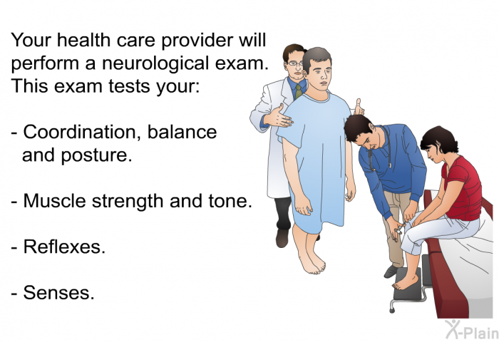 Your health care provider will perform a neurological exam. This exam tests your:  Coordination, balance and posture. Muscle strength and tone. Reflexes. Senses.