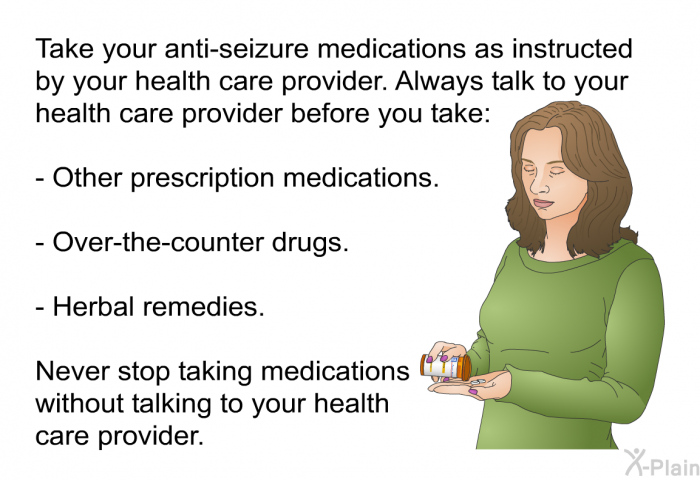 Take your anti-seizure medications as instructed by your health care provider. Always talk to your health care provider before you take:  Other prescription medications. Over-the-counter drugs. Herbal remedies.  
 Never stop taking medications without talking to your health care provider.