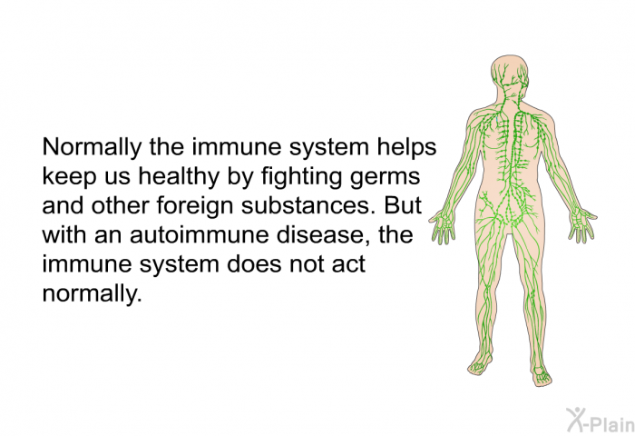 Normally the immune system helps keep us healthy by fighting germs and other foreign substances. But with an autoimmune disease, the immune system does not act normally.