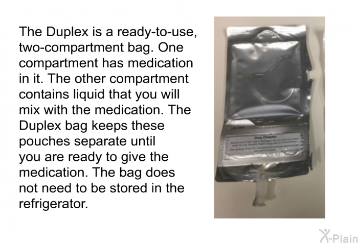 The Duplex is a ready-to-use, two-compartment bag. One compartment has medication in it. The other compartment contains liquid that you will mix with the medication. The Duplex bag keeps these pouches separate until you are ready to give the medication. The bag does not need to be stored in the refrigerator.