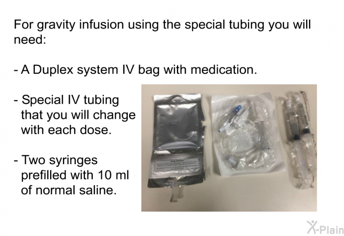 For gravity infusion using the special tubing you will need:  A Duplex system IV bag with medication. Special IV tubing that you will change with each dose. Two syringes prefilled with 10 ml of normal saline.
