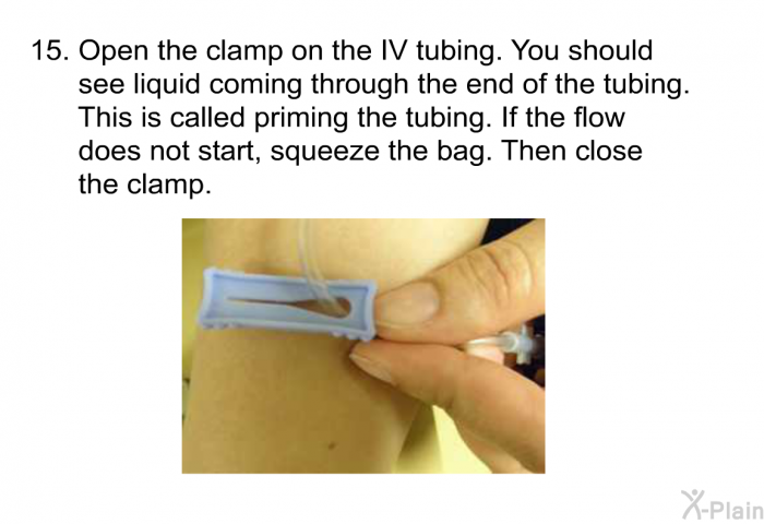 <OL START=15> Open the clamp on the IV tubing. You should see liquid coming through the end of the tubing. This is called priming the tubing. If the flow does not start, squeeze the bag. Then close the clamp.