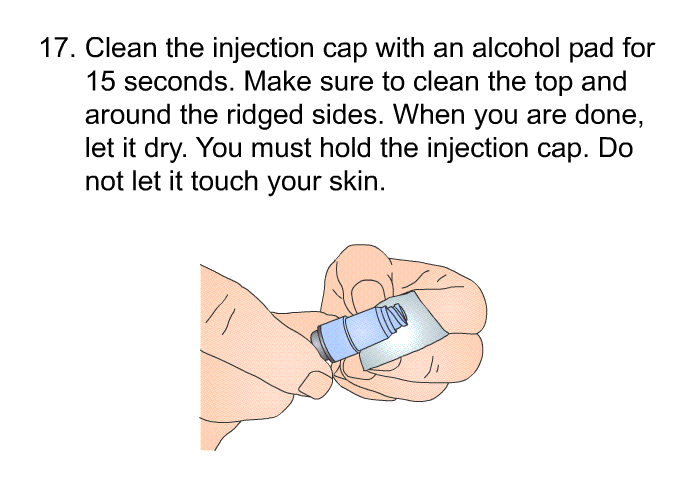 <OL START=17> Clean the injection cap with an alcohol pad for 15 seconds. Make sure to clean the top and around the ridged sides. When you are done, let it dry. You must hold the injection cap. Do not let it touch your skin.