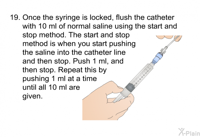 <OL START=19> Once the syringe is locked, flush the catheter with 10 ml of normal saline using the start and stop method. The start and stop method is when you start pushing the saline into the catheter line and then stop. Push 1 ml, and then stop. Repeat this by pushing 1 ml at a time until all 10 ml are given.