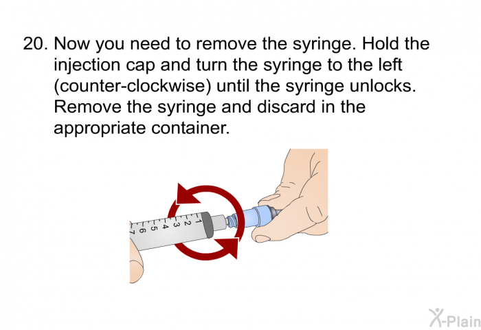 <OL START=20> Now you need to remove the syringe. Hold the injection cap and turn the syringe to the left (counter-clockwise) until the syringe unlocks. Remove the syringe and discard in the appropriate container.