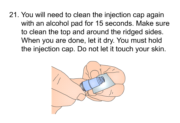 <OL START=21> You will need to clean the injection cap again with an alcohol pad for 15 seconds. Make sure to clean the top and around the ridged sides. When you are done, let it dry. You must hold the injection cap. Do not let it touch your skin.