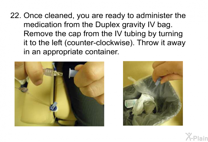 <OL START=22> Once cleaned, you are ready to administer the medication from the Duplex gravity IV bag. Remove the cap from the IV tubing by turning it to the left (counter-clockwise). Throw it away in an appropriate container.