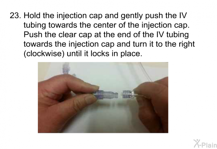 <OL START=23> Hold the injection cap and gently push the IV tubing towards the center of the injection cap. Push the clear cap at the end of the IV tubing towards the injection cap and turn it to the right (clockwise) until it locks in place.