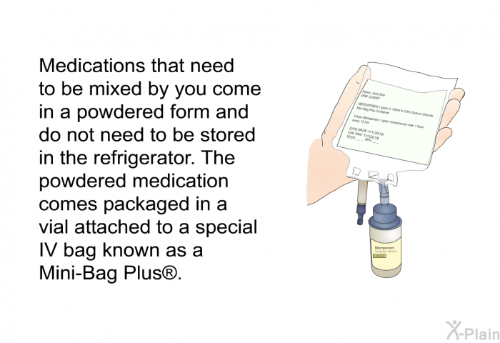 Medications that need to be mixed by you come in a powdered form and do not need to be stored in the refrigerator. The powdered medication comes packaged in a vial attached to a special IV bag known as a Mini-Bag Plus .