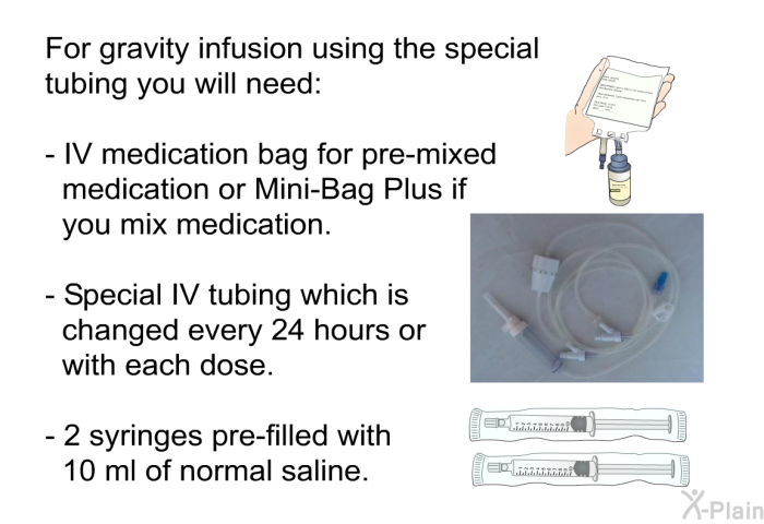 For gravity infusion using the special tubing you will need:  IV medication bag for pre-mixed medication or Mini-Bag Plus if you mix medication. Special IV tubing which is changed every 24 hours or with each dose. 2 syringes pre-filled with 10 ml of normal saline.