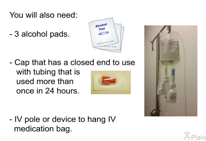 You will also need:  3 alcohol pads. Cap that has a closed end to use with tubing that is used more than once in 24 hours. IV pole or device to hang IV medication bag.