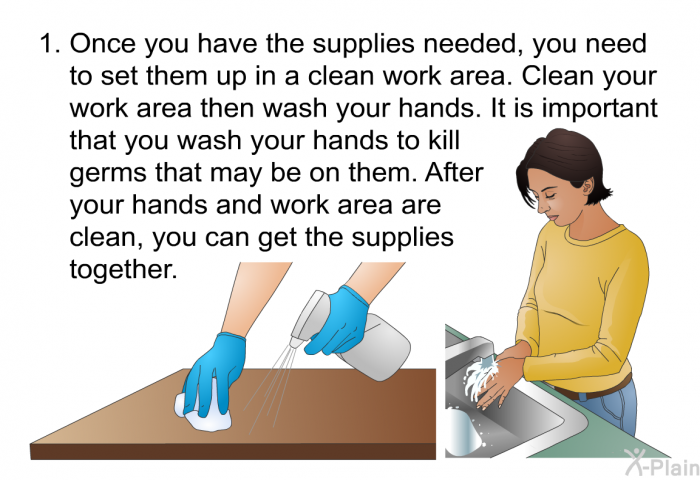 Once you have the supplies needed, you need to set them up in a clean work area. Clean your work area then wash your hands. It is important that you wash your hands to kill germs that may be on them. After your hands and work area are clean, you can get the supplies together.