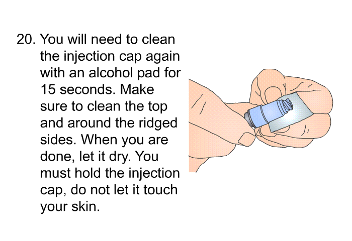 <OL START=20> You will need to clean the injection cap again with an alcohol pad for 15 seconds. Make sure to clean the top and around the ridged sides. When you are done, let it dry. You must hold the injection cap, do not let it touch your skin.