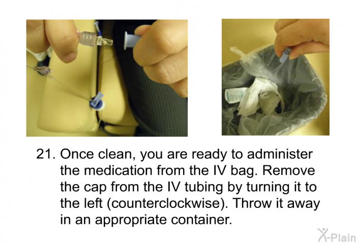 <OL START=21> Once clean, you are ready to administer the medication from the IV bag. Remove the cap from the IV tubing by turning it to the left (counterclockwise). Throw it away in an appropriate container.