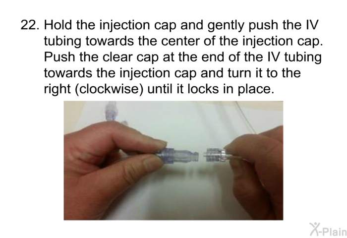 <OL START=22> Hold the injection cap and gently push the IV tubing towards the center of the injection cap. Push the clear cap at the end of the IV tubing towards the injection cap and turn it to the right (clockwise) until it locks in place.