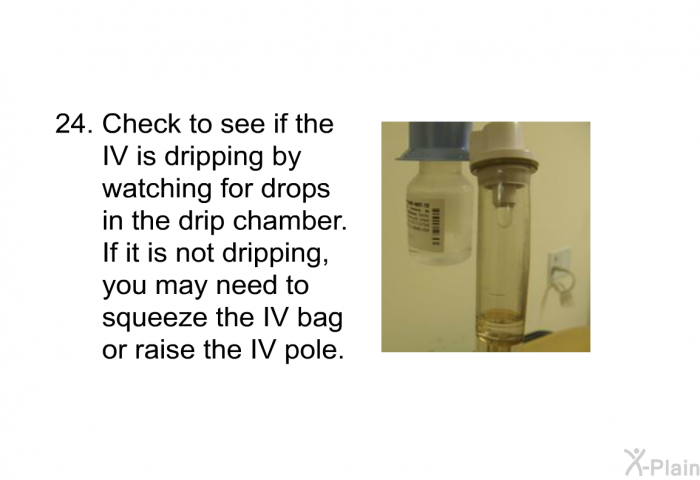 <OL START=24> Check to see if the IV is dripping by watching for drops in the drip chamber. If it is not dripping, you may need to squeeze the IV bag or raise the IV pole.