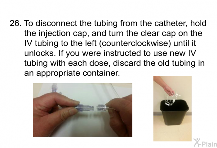 <OL START=26> To disconnect the tubing from the catheter, hold the injection cap, and turn the clear cap on the IV tubing to the left (counterclockwise) until it unlocks. If you were instructed to use new IV tubing with each dose, discard the old tubing in an appropriate container.