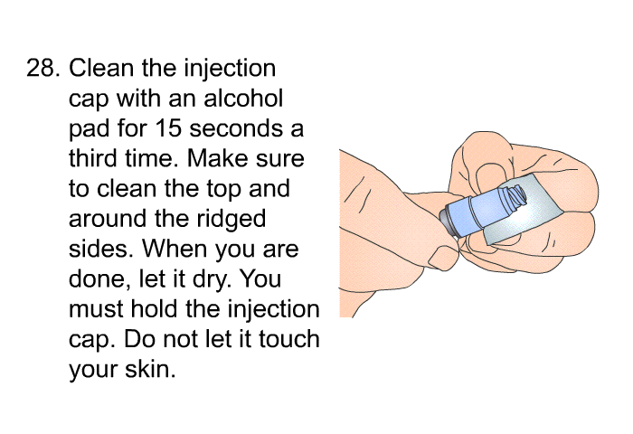 <OL START=28> Clean the injection cap with an alcohol pad for 15 seconds a third time. Make sure to clean the top and around the ridged sides. When you are done, let it dry. You must hold the injection cap. Do not let it touch your skin.