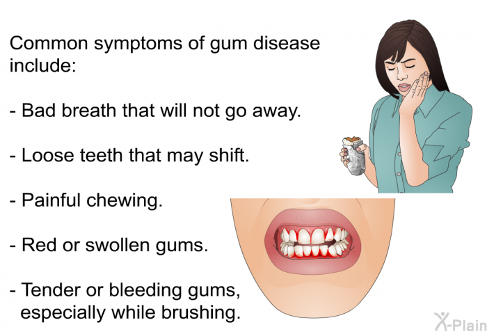 Common symptoms of gum disease include:  Bad breath that will not go away. Loose teeth that may shift. Painful chewing. Red or swollen gums. Tender or bleeding gums, especially while brushing.