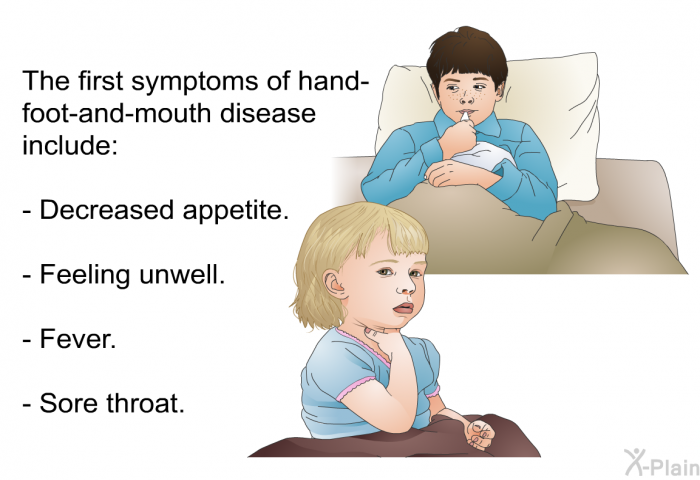 The first symptoms of hand-foot-and-mouth disease include:  Decreased appetite. Feeling unwell. Fever. Sore throat.