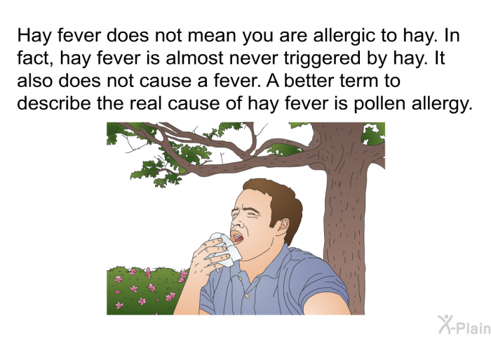 Hay fever does not mean you are allergic to hay. In fact, hay fever is almost never triggered by hay. It also does not cause a fever. A better term to describe the real cause of hay fever is pollen allergy.